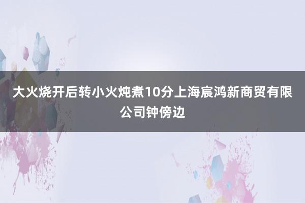 大火烧开后转小火炖煮10分上海宸鸿新商贸有限公司钟傍边