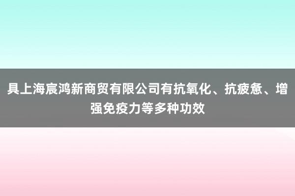 具上海宸鸿新商贸有限公司有抗氧化、抗疲惫、增强免疫力等多种功效