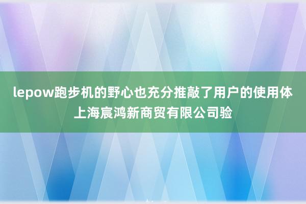 lepow跑步机的野心也充分推敲了用户的使用体上海宸鸿新商贸有限公司验