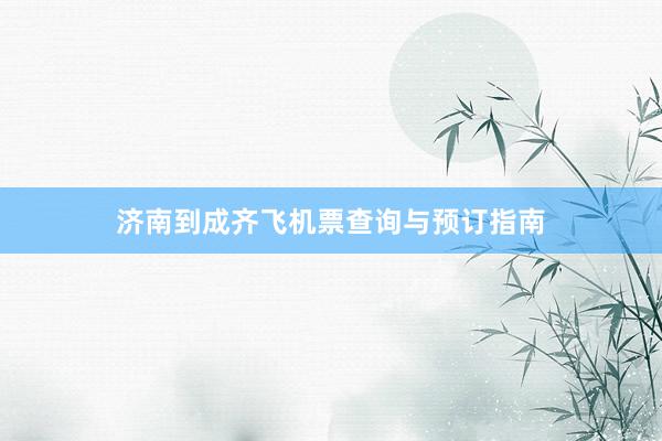 济南到成齐飞机票查询与预订指南