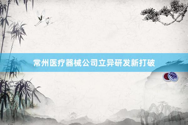 常州医疗器械公司立异研发新打破